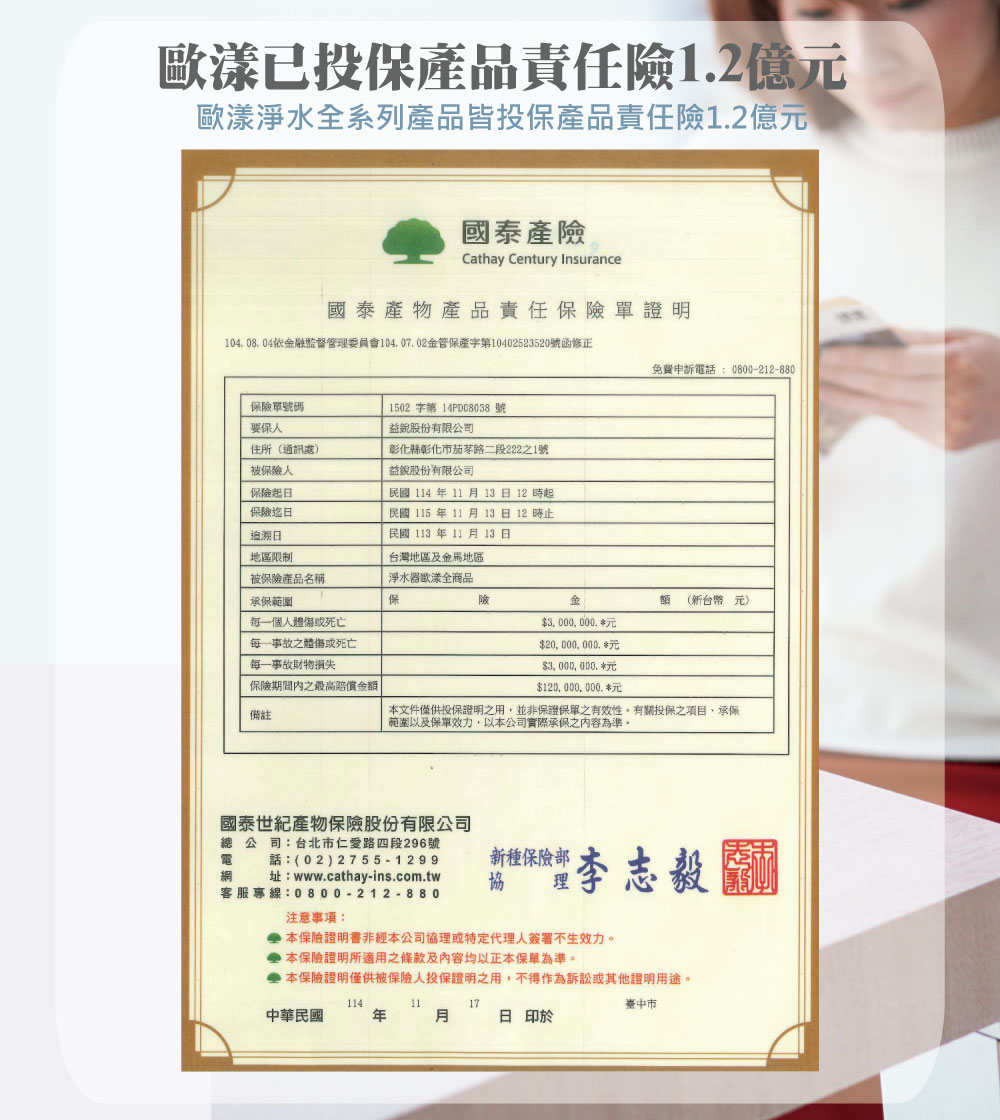 歐漾已投保品責任12億歐漾淨水全系列產品皆投保產品責任險12億元國泰產險Cathay Century Insurance國泰產物產品責任保險單證明104.08.04融監督管理委員會104.07.02金管保產第10402523520號函修正免費申訴電話:0800-212-880保險單號碼要保人1502字第14PD08038 號益股份有限公司住所(通訊處被保險人彰化縣彰化市茄苳路二段222之1號益股份有限公司保險保險迄追溯日民國 114 11 13日12時起民國 115年11月13日12時止民國113年11月13日地區限制台灣地區及金馬地區被保險產品名稱淨水器歐漾全商品承保範圍保險金(新台幣元)每一個人體傷或死亡每一事故之體傷或死亡每一事故財物損失保險期間內之最高賠償金額備註$3000,000.元$20, 000, 000.$3,000,000.$120,000,000.元本文件僅供投保證明之用,並非保證保單之有效性。有關投保之項目,承保範圍以及保單效力,以本公司實際承保之內容為準。(02) 網 址:www.cathay-ins.com.tw客服專線:0800-212-880國泰世紀產物保險股份有限公司總公司:台北市仁愛路四段296號電新種保險部協注意事項:* 本保險證明書非經本公司協理或特定代理人簽署不生效力。 本保險證明所適用之條款及内容均以正本保單為準。 本保險證明僅供被保險人投保證明之用,不得作為訴訟或其他證明用途。1141117中華民國年月日印於臺中市
